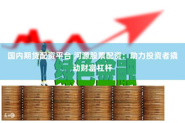 国内期货配资平台 河源股票配资：助力投资者撬动财富杠杆