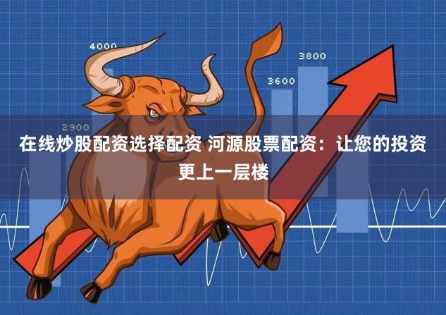 在线炒股配资选择配资 河源股票配资：让您的投资更上一层楼