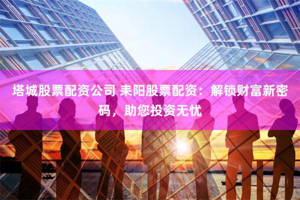 塔城股票配资公司 耒阳股票配资：解锁财富新密码，助您投资无忧