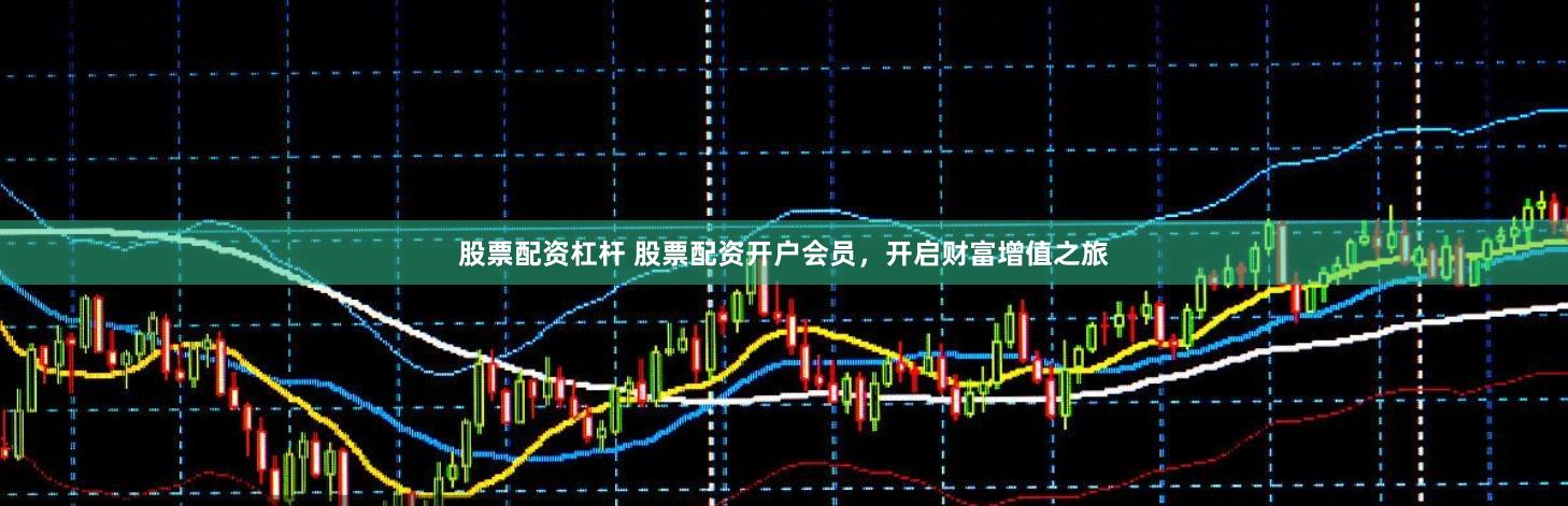 股票配资杠杆 股票配资开户会员，开启财富增值之旅