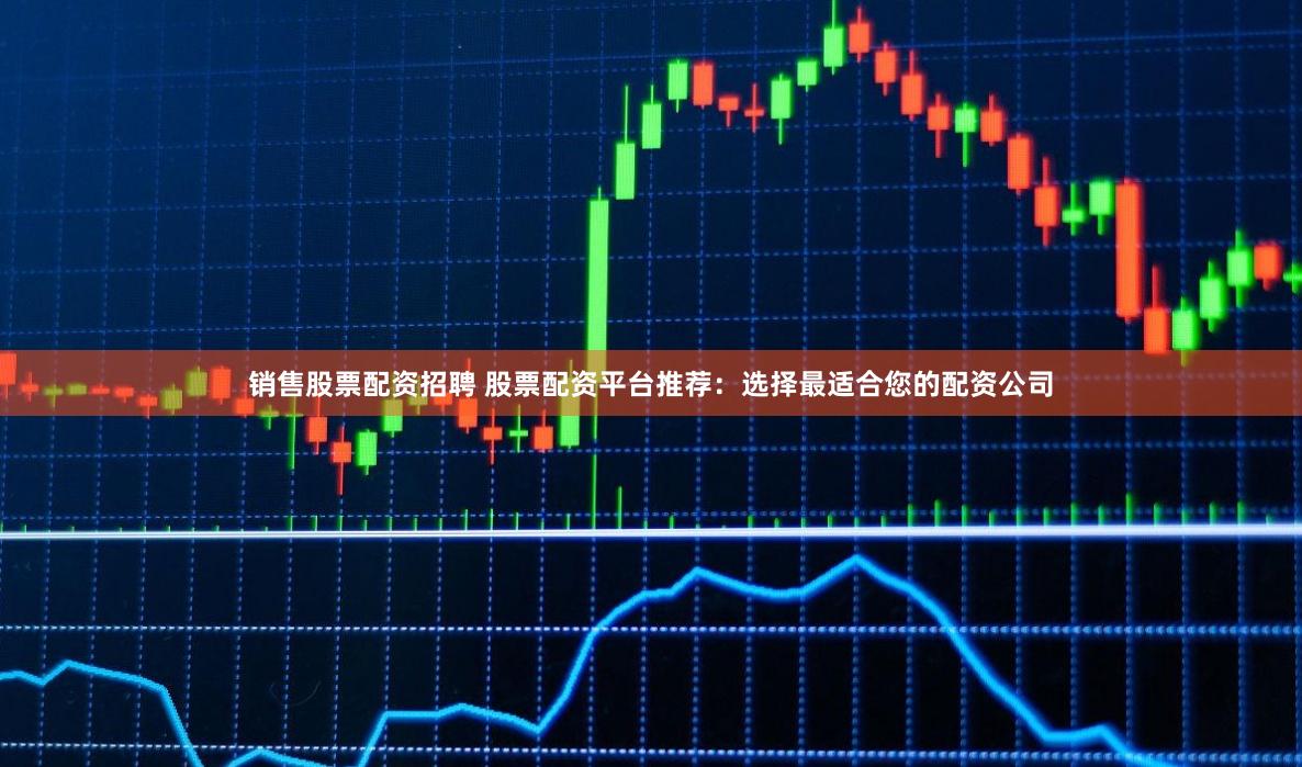 销售股票配资招聘 股票配资平台推荐：选择最适合您的配资公司