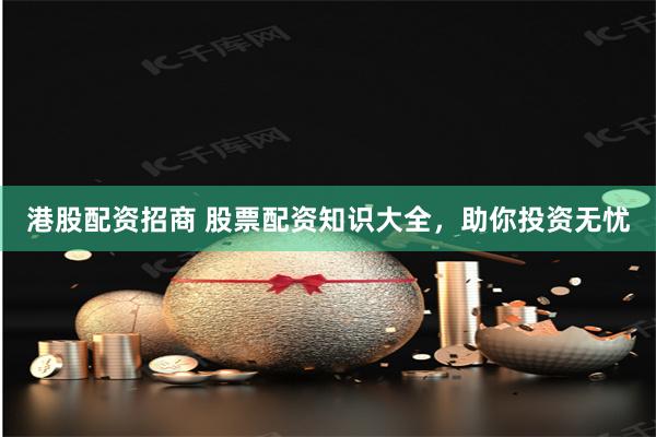 港股配资招商 股票配资知识大全，助你投资无忧