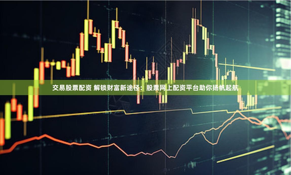 交易股票配资 解锁财富新途径：股票网上配资平台助你扬帆起航