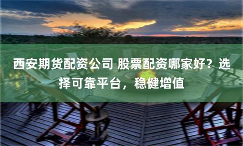 西安期货配资公司 股票配资哪家好？选择可靠平台，稳健增值