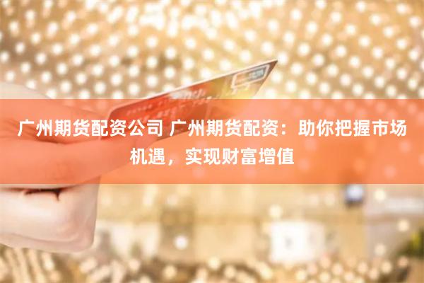 广州期货配资公司 广州期货配资：助你把握市场机遇，实现财富增值