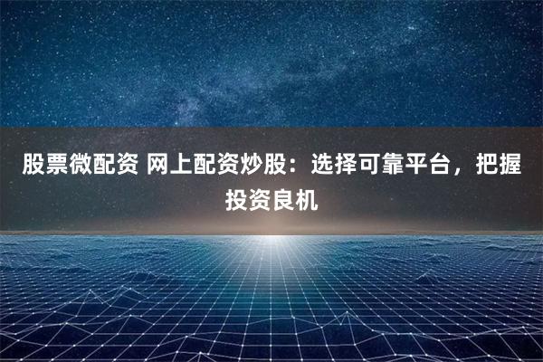 股票微配资 网上配资炒股：选择可靠平台，把握投资良机