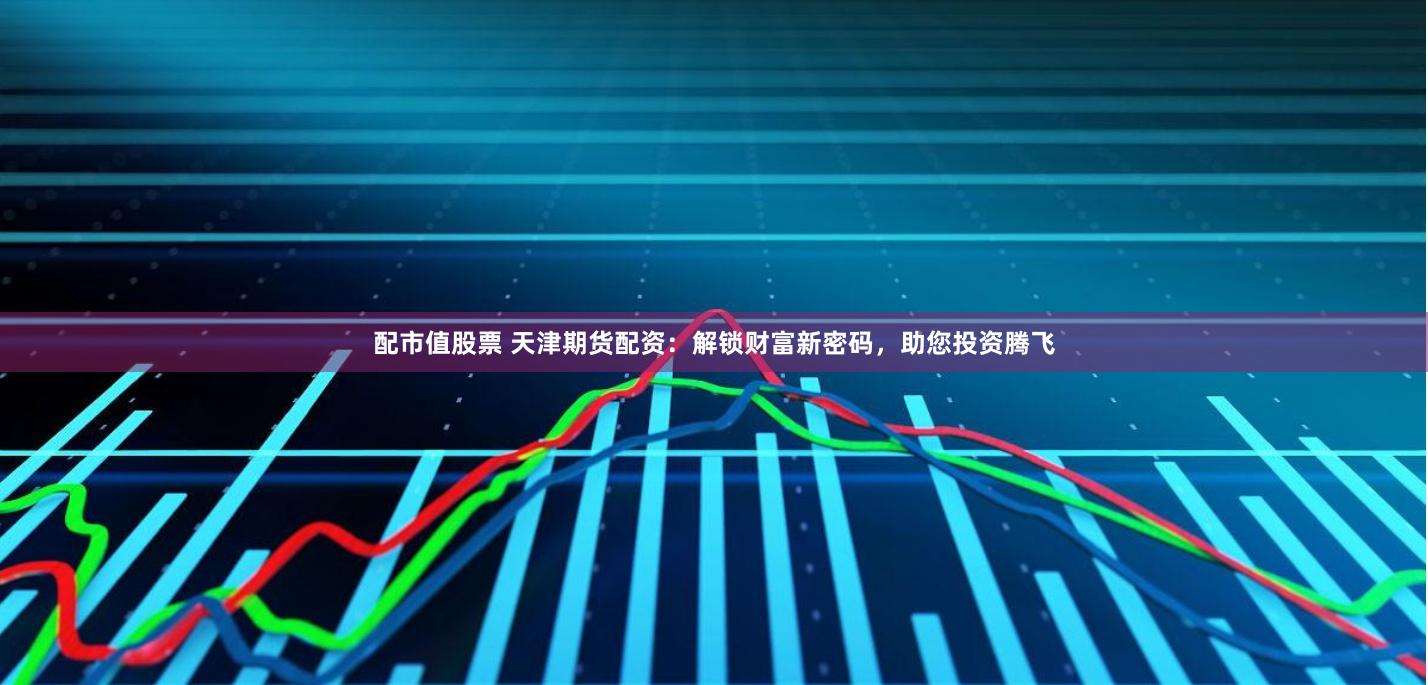 配市值股票 天津期货配资：解锁财富新密码，助您投资腾飞