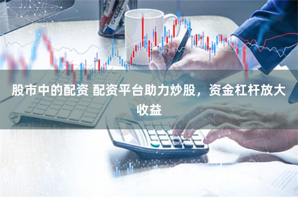 股市中的配资 配资平台助力炒股，资金杠杆放大收益