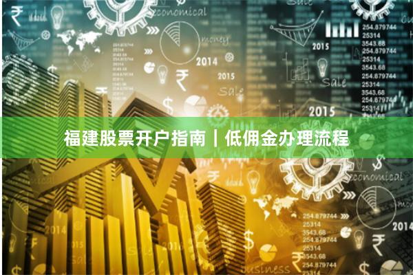 福建股票开户指南｜低佣金办理流程