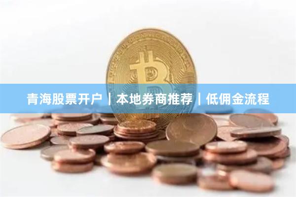 青海股票开户｜本地券商推荐｜低佣金流程