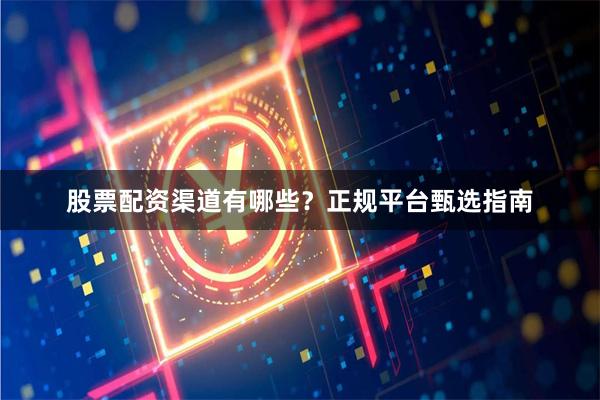 股票配资渠道有哪些？正规平台甄选指南